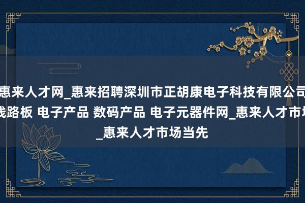 惠来人才网_惠来招聘深圳市正胡康电子科技有限公司 PCB线路板 电子产品 数码产品 电子元器件网_惠来人才市场当先
